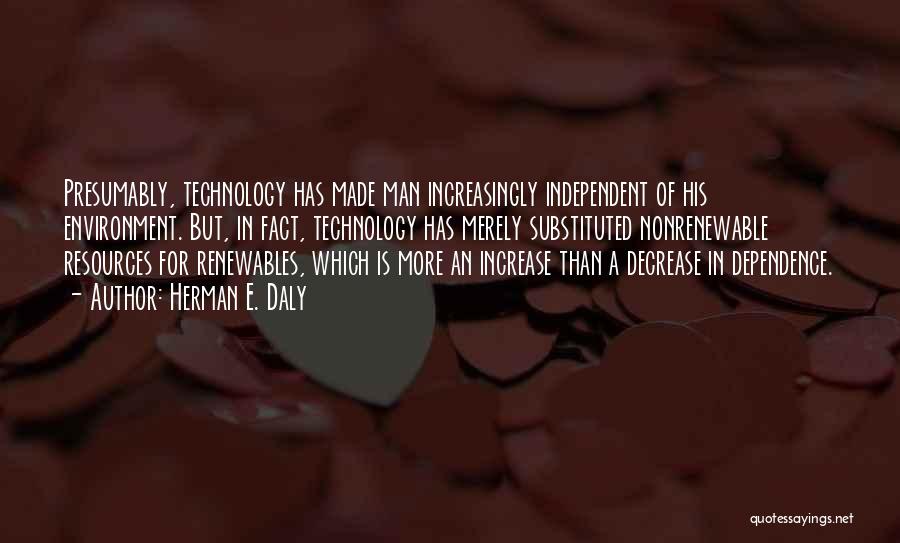 Herman E. Daly Quotes: Presumably, Technology Has Made Man Increasingly Independent Of His Environment. But, In Fact, Technology Has Merely Substituted Nonrenewable Resources For