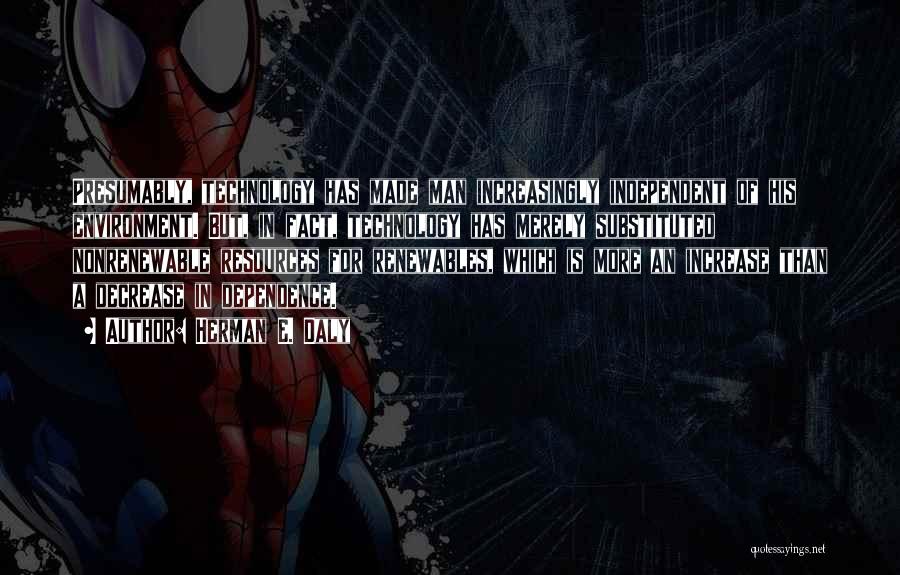 Herman E. Daly Quotes: Presumably, Technology Has Made Man Increasingly Independent Of His Environment. But, In Fact, Technology Has Merely Substituted Nonrenewable Resources For