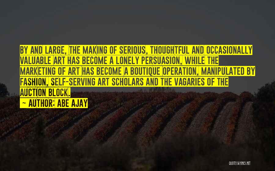 Abe Ajay Quotes: By And Large, The Making Of Serious, Thoughtful And Occasionally Valuable Art Has Become A Lonely Persuasion, While The Marketing