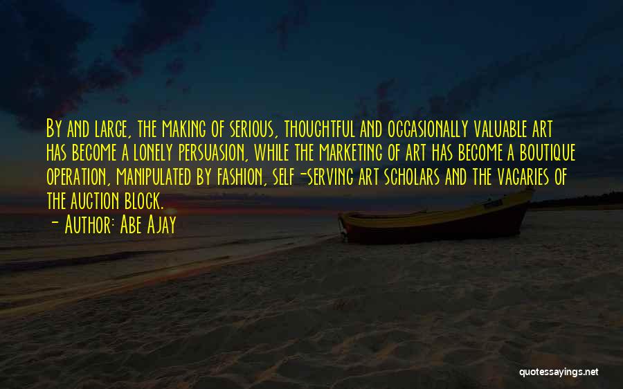 Abe Ajay Quotes: By And Large, The Making Of Serious, Thoughtful And Occasionally Valuable Art Has Become A Lonely Persuasion, While The Marketing