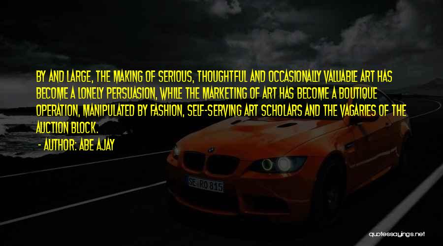 Abe Ajay Quotes: By And Large, The Making Of Serious, Thoughtful And Occasionally Valuable Art Has Become A Lonely Persuasion, While The Marketing