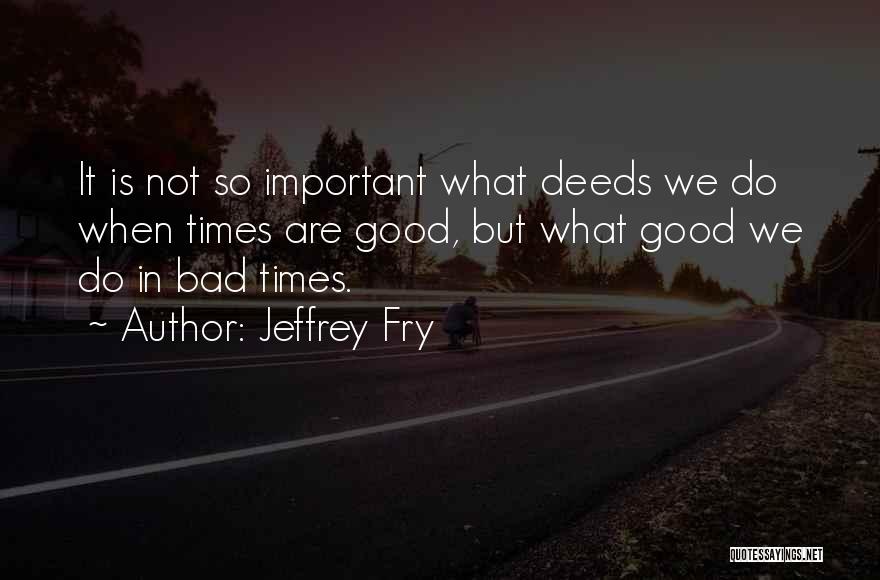 Jeffrey Fry Quotes: It Is Not So Important What Deeds We Do When Times Are Good, But What Good We Do In Bad