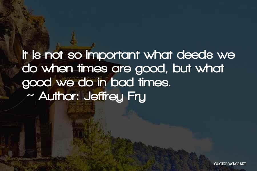 Jeffrey Fry Quotes: It Is Not So Important What Deeds We Do When Times Are Good, But What Good We Do In Bad