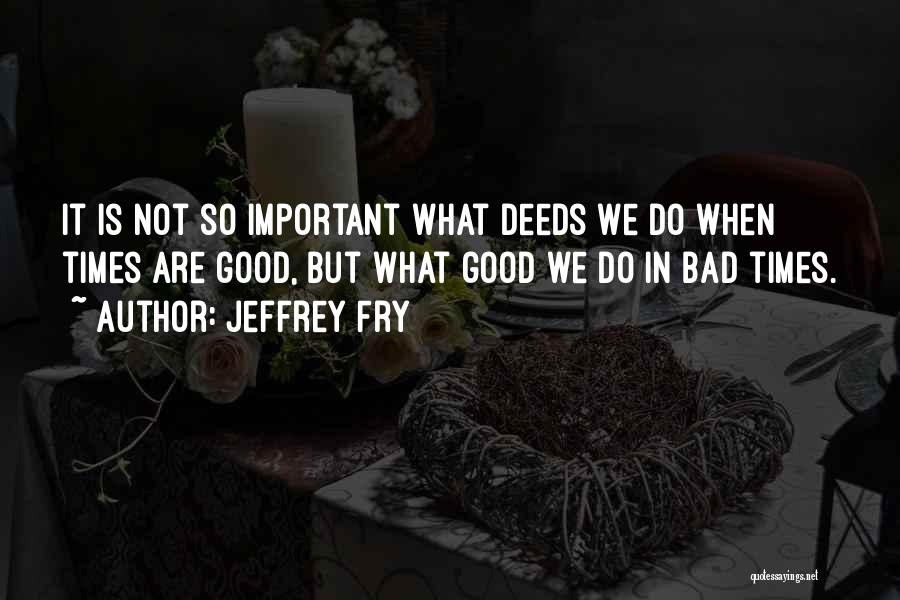 Jeffrey Fry Quotes: It Is Not So Important What Deeds We Do When Times Are Good, But What Good We Do In Bad