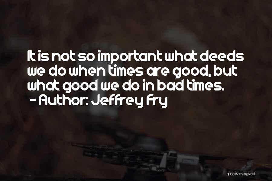 Jeffrey Fry Quotes: It Is Not So Important What Deeds We Do When Times Are Good, But What Good We Do In Bad