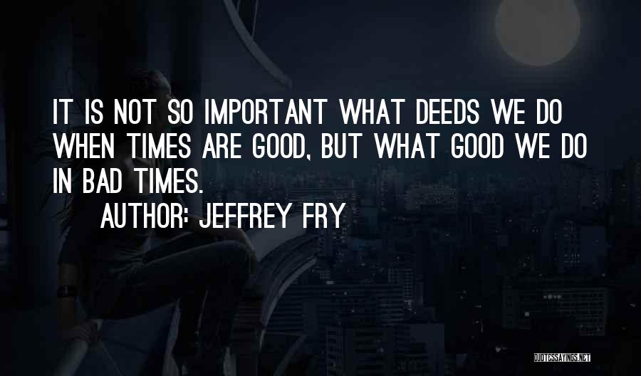 Jeffrey Fry Quotes: It Is Not So Important What Deeds We Do When Times Are Good, But What Good We Do In Bad