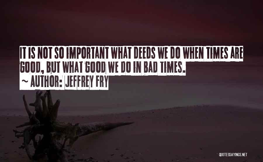 Jeffrey Fry Quotes: It Is Not So Important What Deeds We Do When Times Are Good, But What Good We Do In Bad