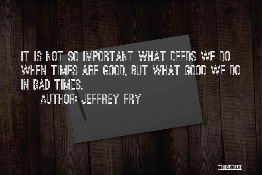 Jeffrey Fry Quotes: It Is Not So Important What Deeds We Do When Times Are Good, But What Good We Do In Bad