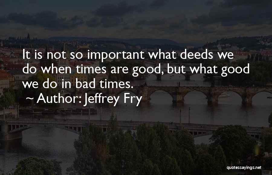 Jeffrey Fry Quotes: It Is Not So Important What Deeds We Do When Times Are Good, But What Good We Do In Bad