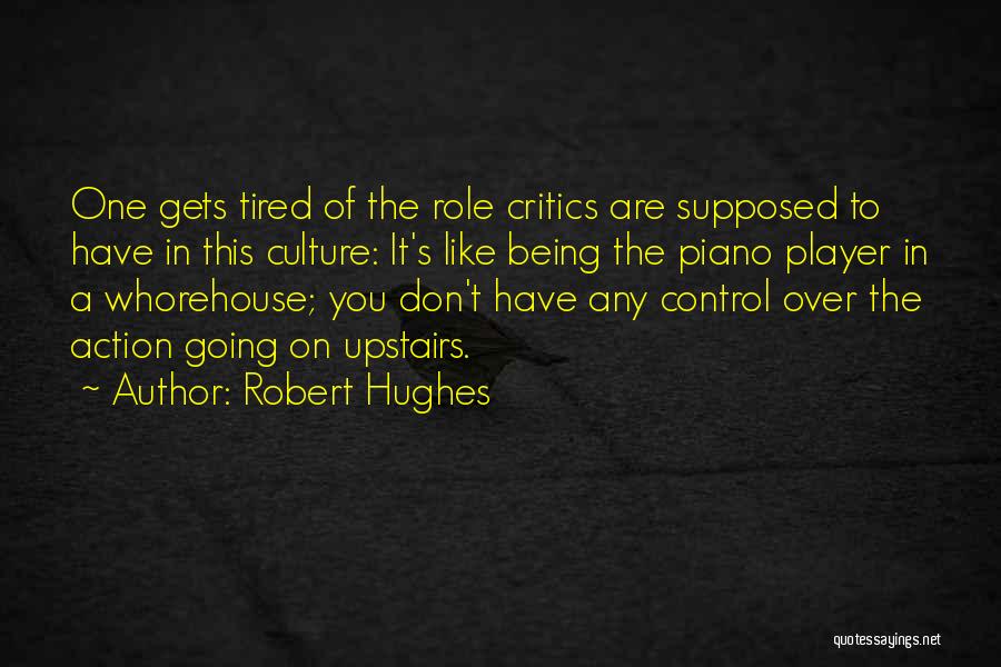 Robert Hughes Quotes: One Gets Tired Of The Role Critics Are Supposed To Have In This Culture: It's Like Being The Piano Player