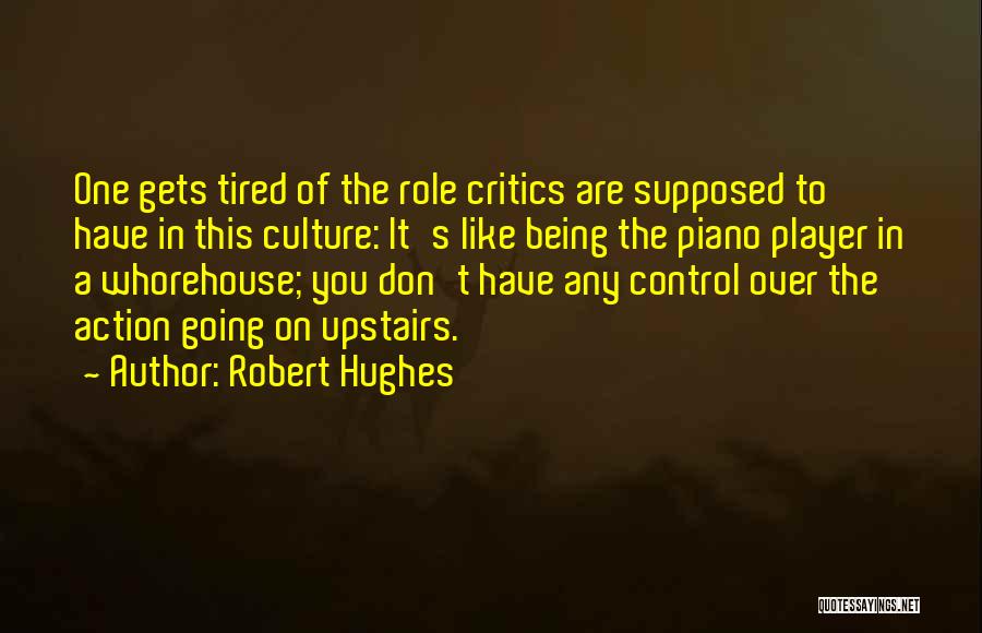 Robert Hughes Quotes: One Gets Tired Of The Role Critics Are Supposed To Have In This Culture: It's Like Being The Piano Player