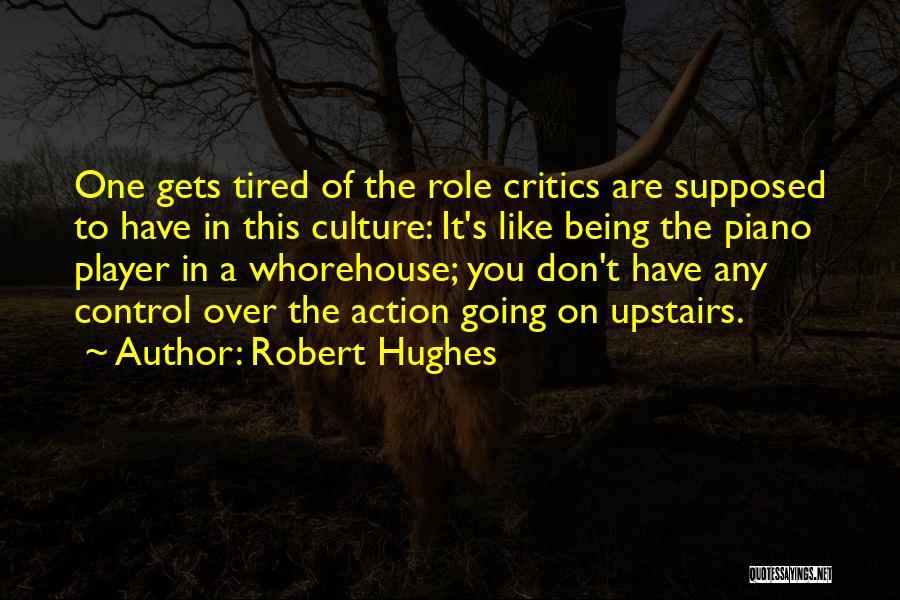 Robert Hughes Quotes: One Gets Tired Of The Role Critics Are Supposed To Have In This Culture: It's Like Being The Piano Player