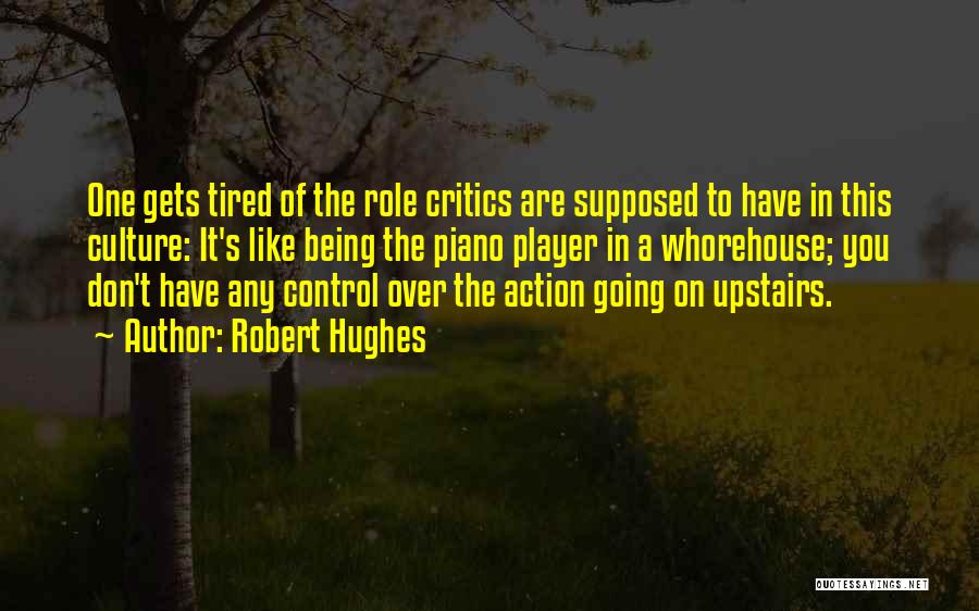 Robert Hughes Quotes: One Gets Tired Of The Role Critics Are Supposed To Have In This Culture: It's Like Being The Piano Player