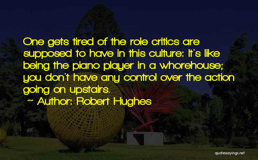 Robert Hughes Quotes: One Gets Tired Of The Role Critics Are Supposed To Have In This Culture: It's Like Being The Piano Player