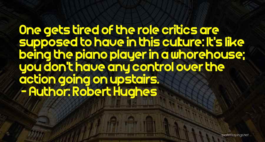 Robert Hughes Quotes: One Gets Tired Of The Role Critics Are Supposed To Have In This Culture: It's Like Being The Piano Player