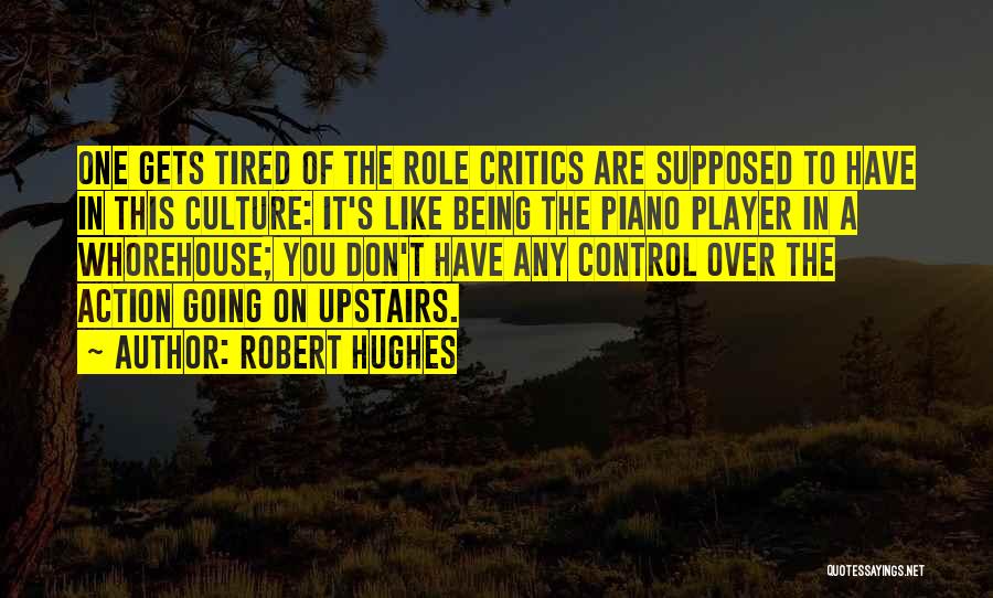 Robert Hughes Quotes: One Gets Tired Of The Role Critics Are Supposed To Have In This Culture: It's Like Being The Piano Player