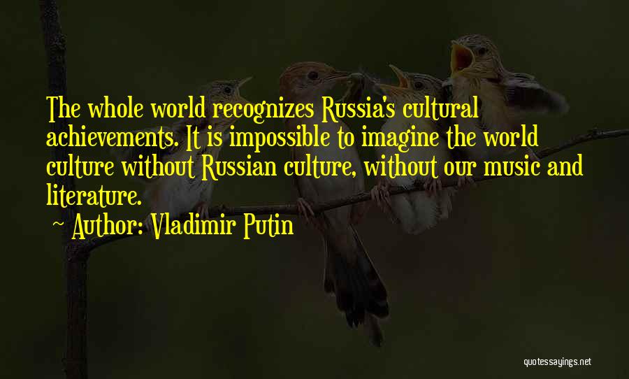 Vladimir Putin Quotes: The Whole World Recognizes Russia's Cultural Achievements. It Is Impossible To Imagine The World Culture Without Russian Culture, Without Our