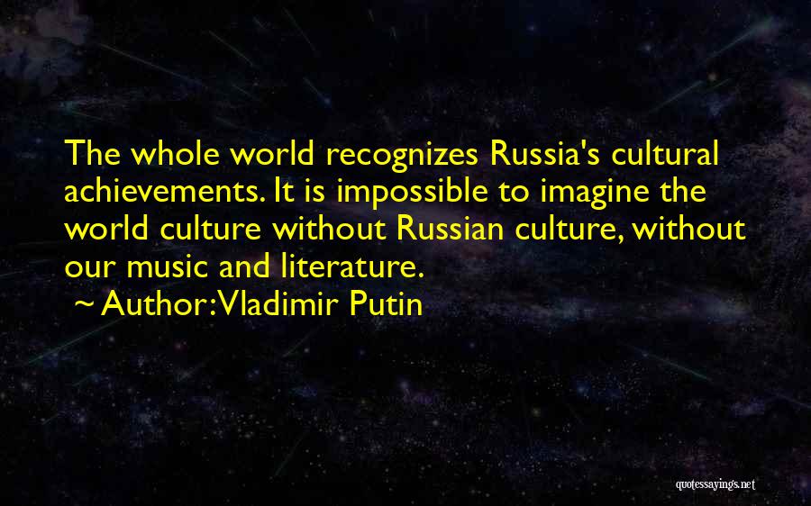 Vladimir Putin Quotes: The Whole World Recognizes Russia's Cultural Achievements. It Is Impossible To Imagine The World Culture Without Russian Culture, Without Our