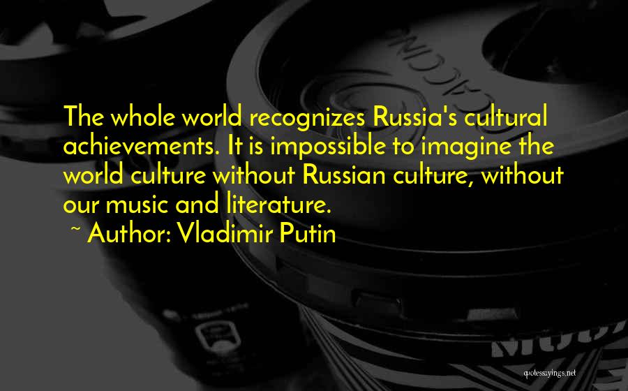 Vladimir Putin Quotes: The Whole World Recognizes Russia's Cultural Achievements. It Is Impossible To Imagine The World Culture Without Russian Culture, Without Our