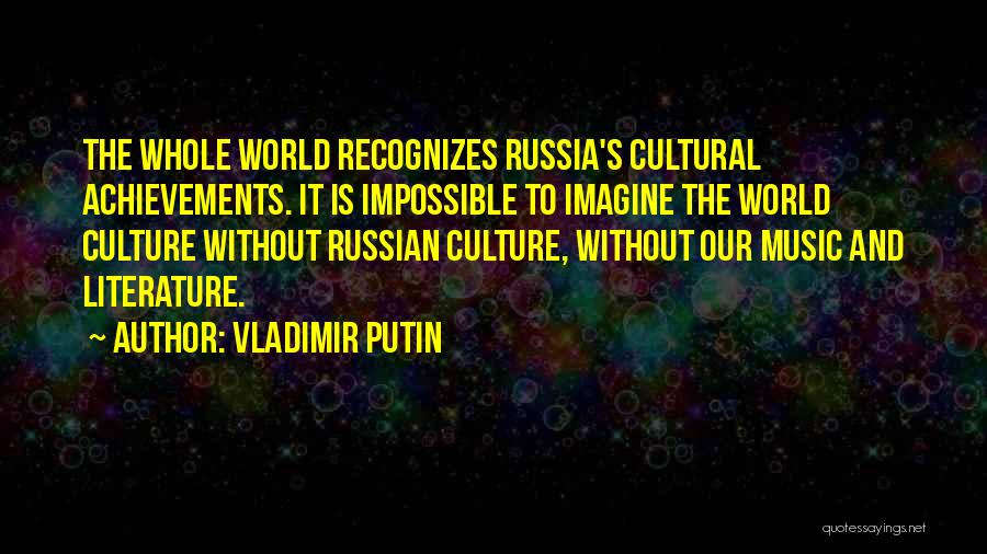 Vladimir Putin Quotes: The Whole World Recognizes Russia's Cultural Achievements. It Is Impossible To Imagine The World Culture Without Russian Culture, Without Our