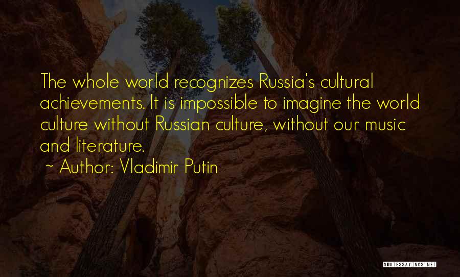 Vladimir Putin Quotes: The Whole World Recognizes Russia's Cultural Achievements. It Is Impossible To Imagine The World Culture Without Russian Culture, Without Our