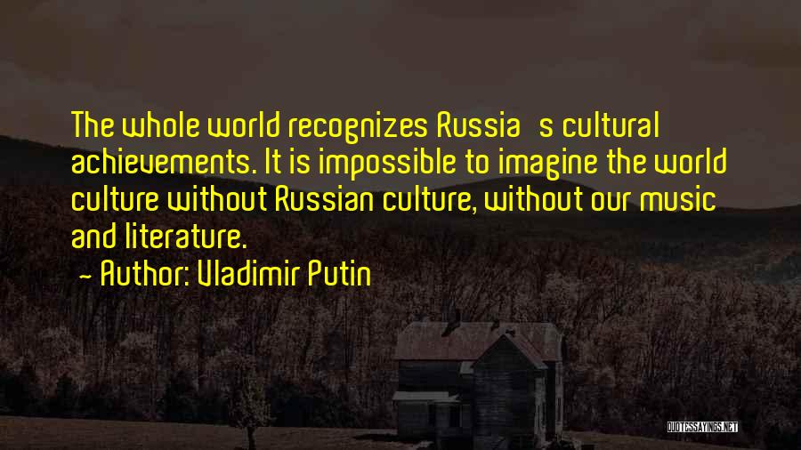 Vladimir Putin Quotes: The Whole World Recognizes Russia's Cultural Achievements. It Is Impossible To Imagine The World Culture Without Russian Culture, Without Our