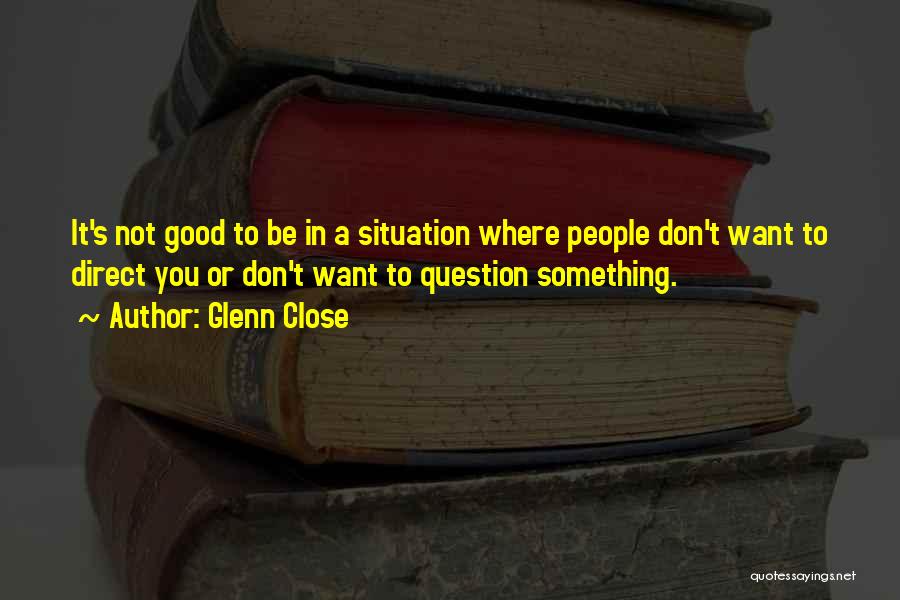 Glenn Close Quotes: It's Not Good To Be In A Situation Where People Don't Want To Direct You Or Don't Want To Question