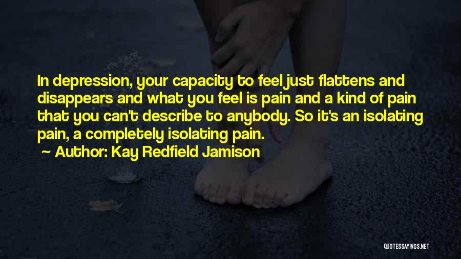 Kay Redfield Jamison Quotes: In Depression, Your Capacity To Feel Just Flattens And Disappears And What You Feel Is Pain And A Kind Of