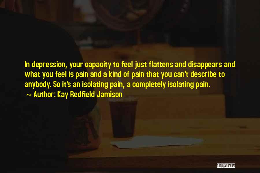 Kay Redfield Jamison Quotes: In Depression, Your Capacity To Feel Just Flattens And Disappears And What You Feel Is Pain And A Kind Of