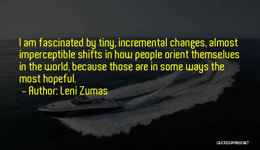 Leni Zumas Quotes: I Am Fascinated By Tiny, Incremental Changes, Almost Imperceptible Shifts In How People Orient Themselves In The World, Because Those