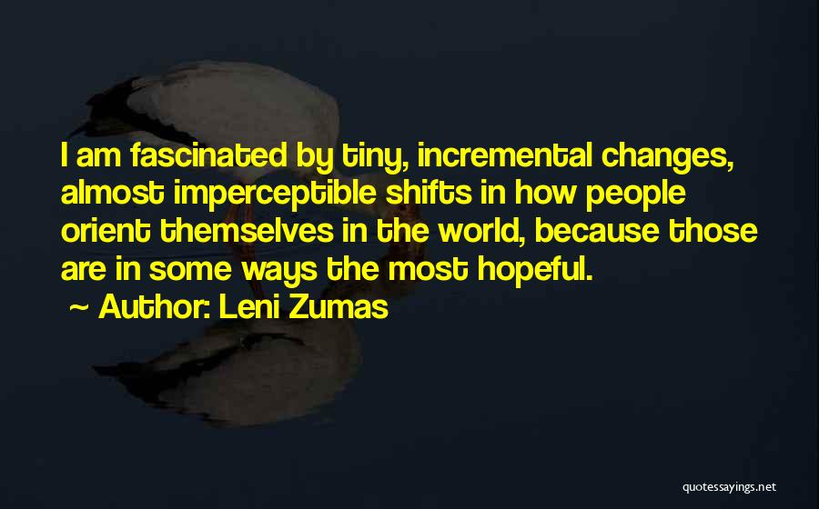 Leni Zumas Quotes: I Am Fascinated By Tiny, Incremental Changes, Almost Imperceptible Shifts In How People Orient Themselves In The World, Because Those