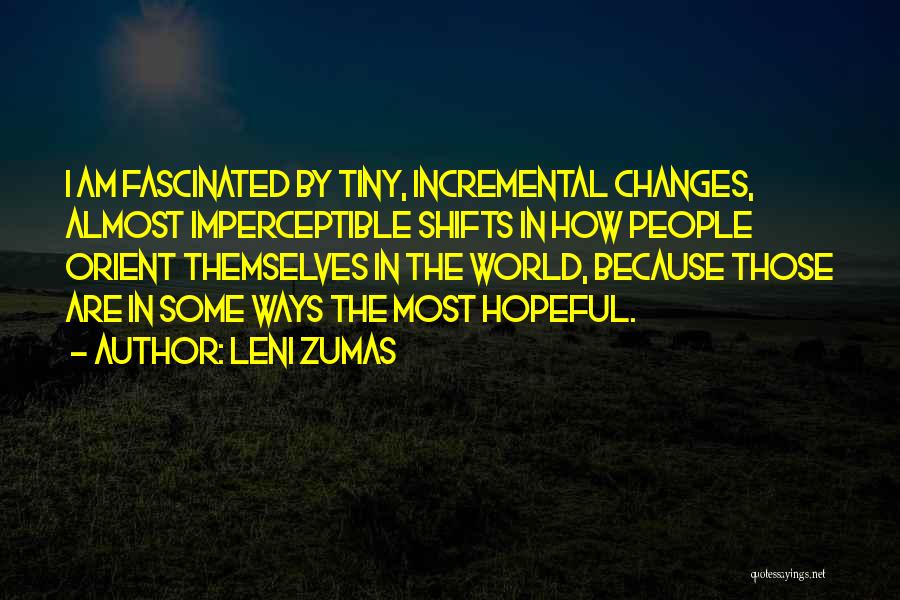 Leni Zumas Quotes: I Am Fascinated By Tiny, Incremental Changes, Almost Imperceptible Shifts In How People Orient Themselves In The World, Because Those