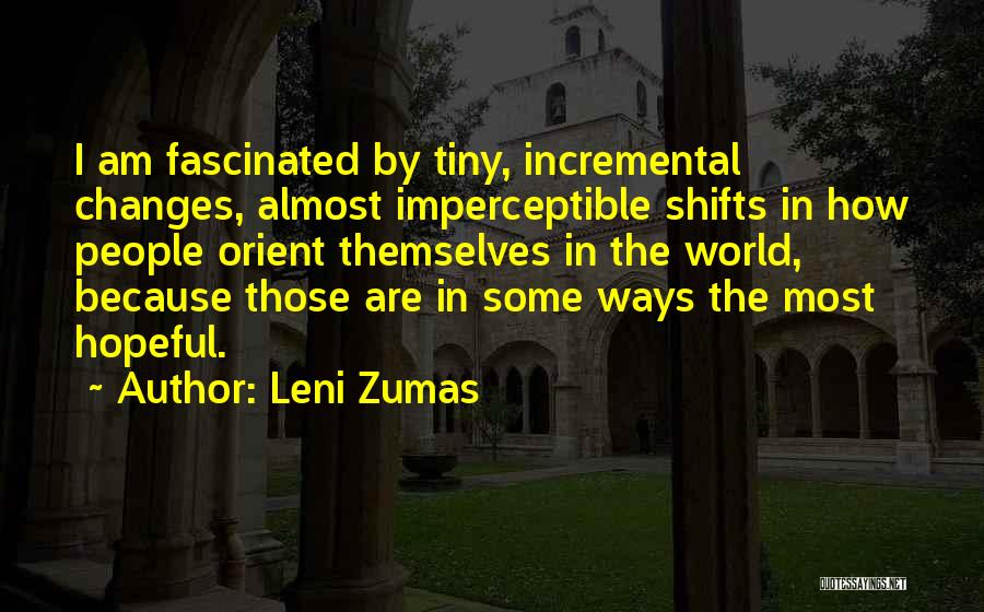 Leni Zumas Quotes: I Am Fascinated By Tiny, Incremental Changes, Almost Imperceptible Shifts In How People Orient Themselves In The World, Because Those