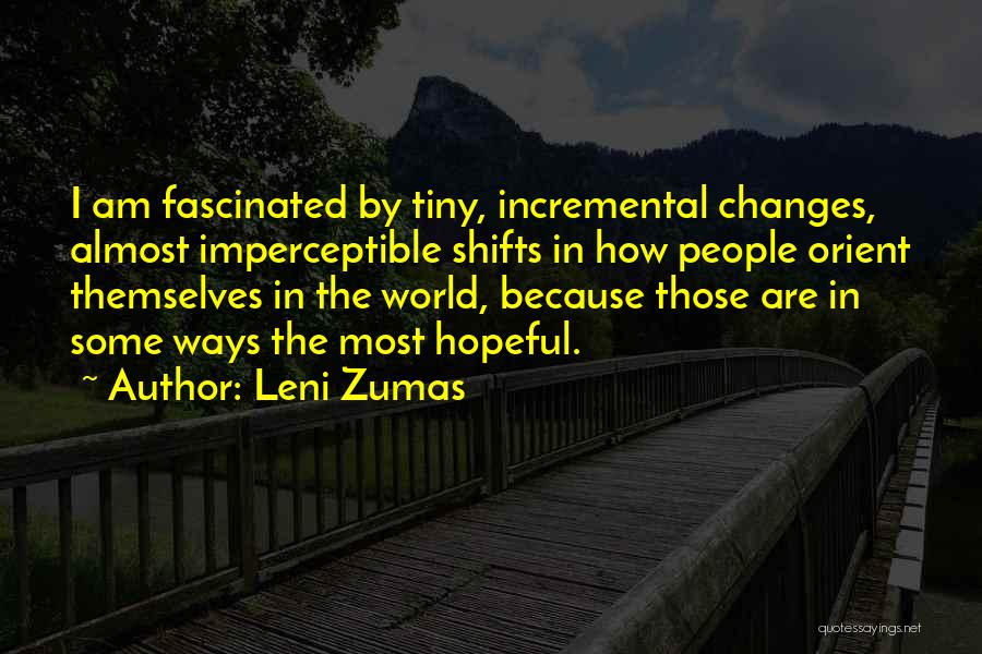 Leni Zumas Quotes: I Am Fascinated By Tiny, Incremental Changes, Almost Imperceptible Shifts In How People Orient Themselves In The World, Because Those