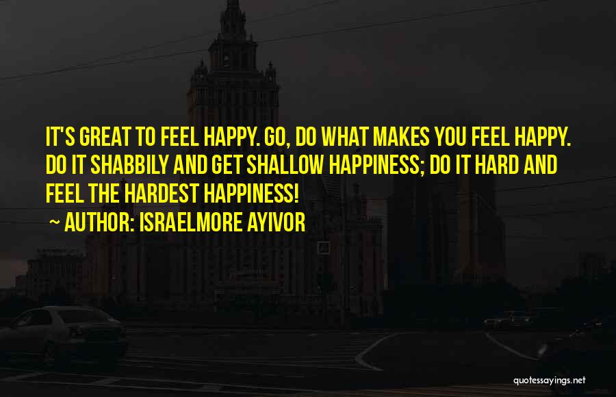 Israelmore Ayivor Quotes: It's Great To Feel Happy. Go, Do What Makes You Feel Happy. Do It Shabbily And Get Shallow Happiness; Do