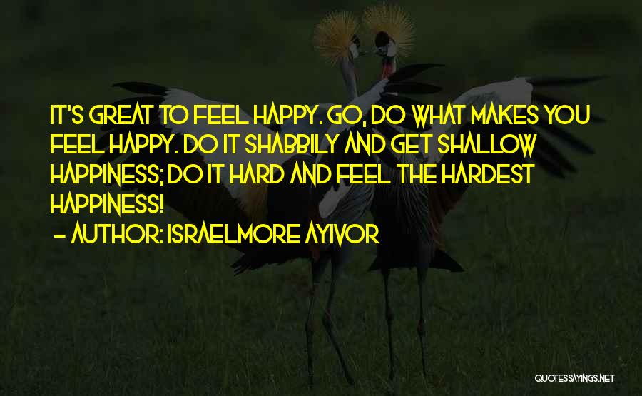 Israelmore Ayivor Quotes: It's Great To Feel Happy. Go, Do What Makes You Feel Happy. Do It Shabbily And Get Shallow Happiness; Do