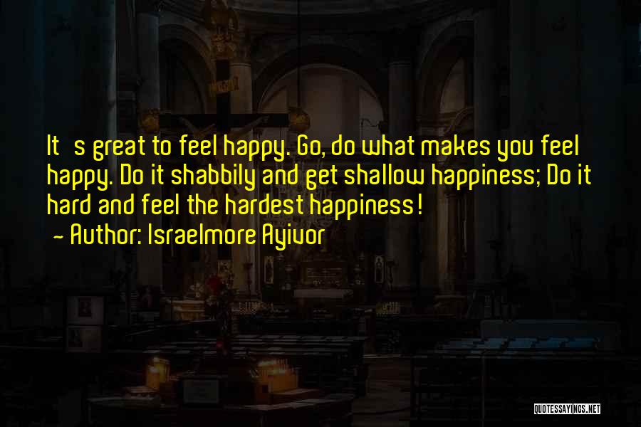 Israelmore Ayivor Quotes: It's Great To Feel Happy. Go, Do What Makes You Feel Happy. Do It Shabbily And Get Shallow Happiness; Do