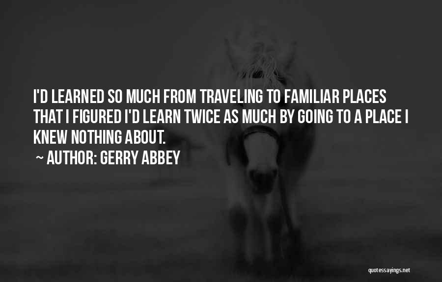 Gerry Abbey Quotes: I'd Learned So Much From Traveling To Familiar Places That I Figured I'd Learn Twice As Much By Going To