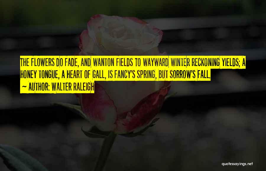 Walter Raleigh Quotes: The Flowers Do Fade, And Wanton Fields To Wayward Winter Reckoning Yields; A Honey Tongue, A Heart Of Gall, Is