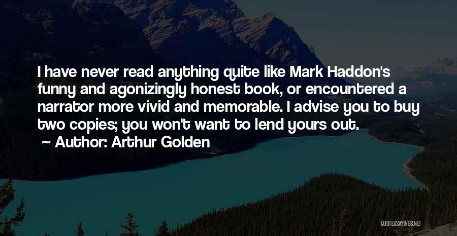 Arthur Golden Quotes: I Have Never Read Anything Quite Like Mark Haddon's Funny And Agonizingly Honest Book, Or Encountered A Narrator More Vivid