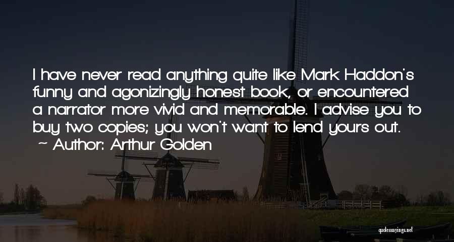 Arthur Golden Quotes: I Have Never Read Anything Quite Like Mark Haddon's Funny And Agonizingly Honest Book, Or Encountered A Narrator More Vivid