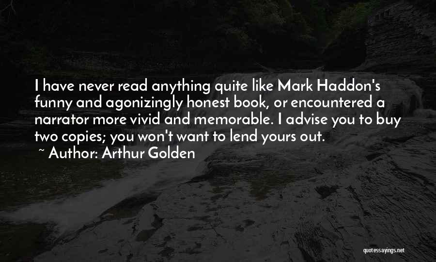 Arthur Golden Quotes: I Have Never Read Anything Quite Like Mark Haddon's Funny And Agonizingly Honest Book, Or Encountered A Narrator More Vivid