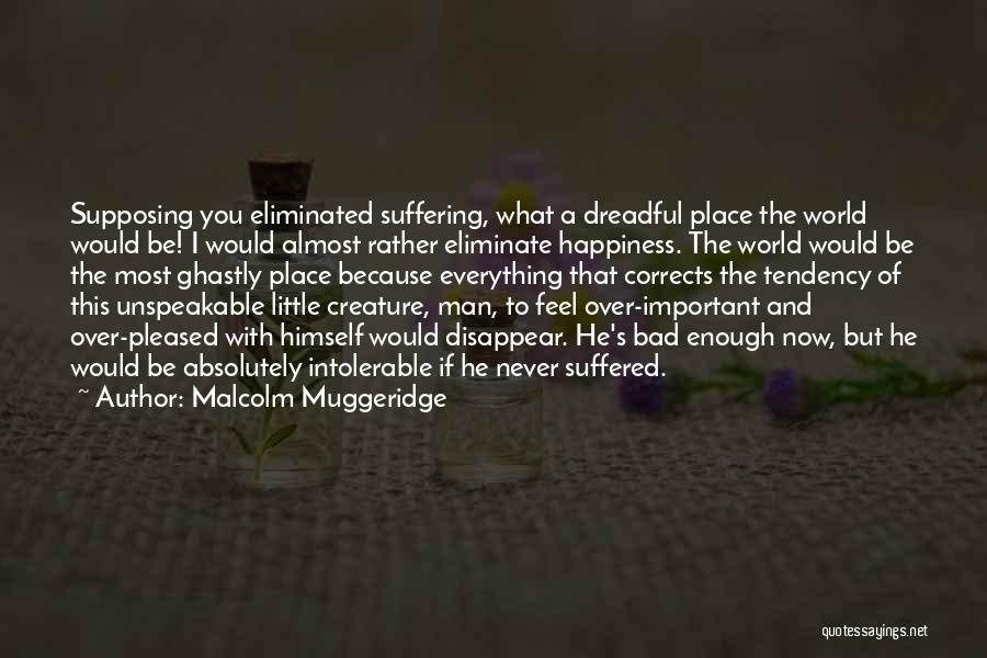 Malcolm Muggeridge Quotes: Supposing You Eliminated Suffering, What A Dreadful Place The World Would Be! I Would Almost Rather Eliminate Happiness. The World