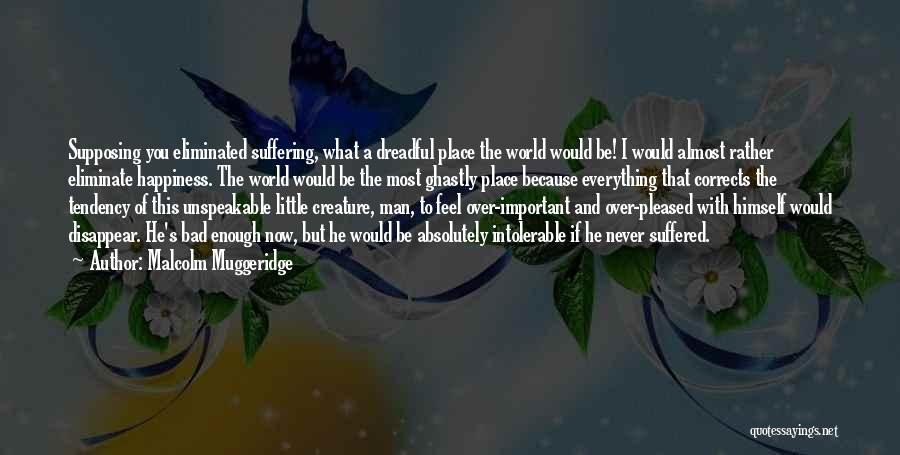 Malcolm Muggeridge Quotes: Supposing You Eliminated Suffering, What A Dreadful Place The World Would Be! I Would Almost Rather Eliminate Happiness. The World
