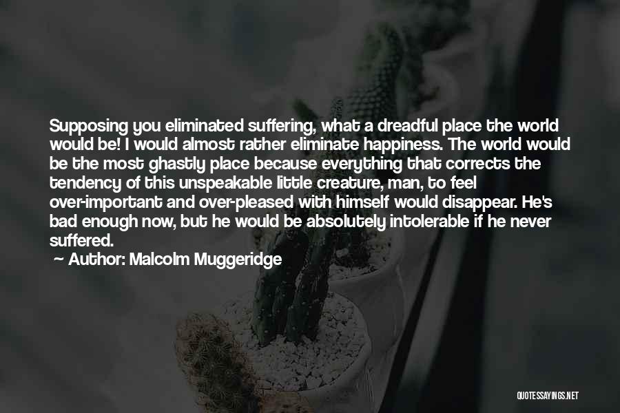 Malcolm Muggeridge Quotes: Supposing You Eliminated Suffering, What A Dreadful Place The World Would Be! I Would Almost Rather Eliminate Happiness. The World