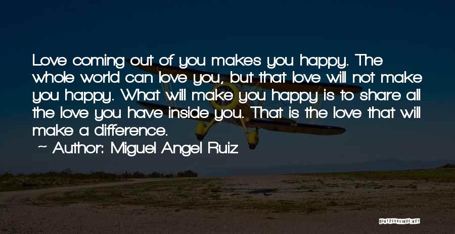 Miguel Angel Ruiz Quotes: Love Coming Out Of You Makes You Happy. The Whole World Can Love You, But That Love Will Not Make