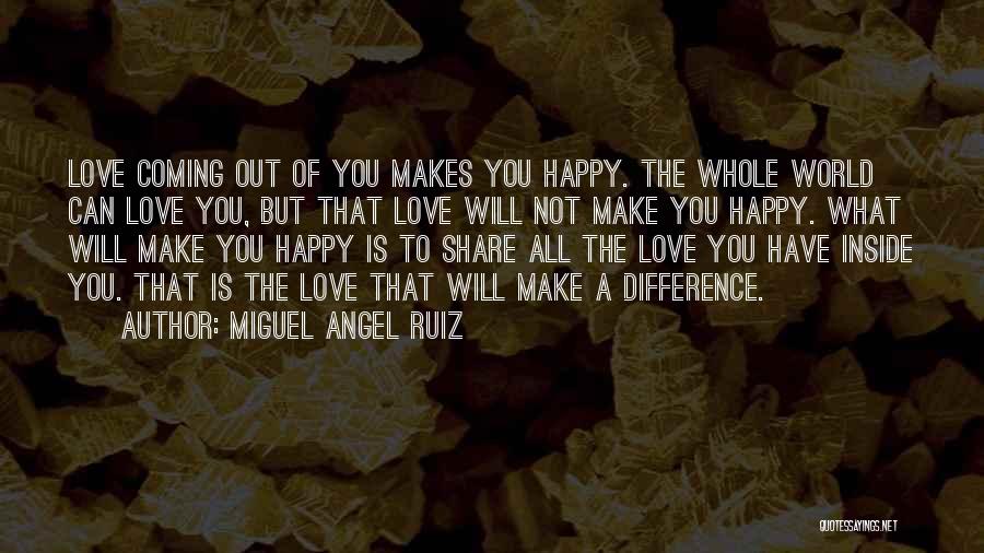 Miguel Angel Ruiz Quotes: Love Coming Out Of You Makes You Happy. The Whole World Can Love You, But That Love Will Not Make