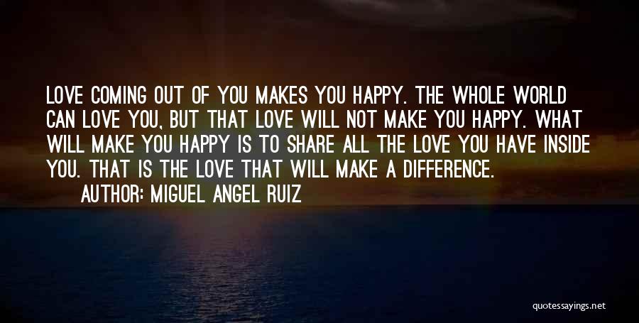 Miguel Angel Ruiz Quotes: Love Coming Out Of You Makes You Happy. The Whole World Can Love You, But That Love Will Not Make