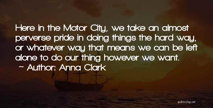 Anna Clark Quotes: Here In The Motor City, We Take An Almost Perverse Pride In Doing Things The Hard Way, Or Whatever Way