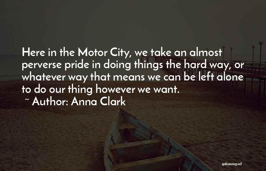 Anna Clark Quotes: Here In The Motor City, We Take An Almost Perverse Pride In Doing Things The Hard Way, Or Whatever Way